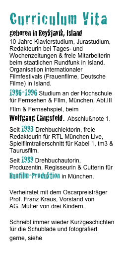 Curriculum Vita
geboren in Reykjavík, Island
10 Jahre Klavierstudium, Jurastudium, Redakteurin bei Tages- und Wochenzeitungen & freie Mitarbeiterin beim staatlichen Rundfunk in Island. Organisation internationaler Filmfestivals (Frauenfilme, Deutsche Filme) in Island.
1986-1996 Studium an der Hochschule für Fernsehen & FIlm, München, Abt.III FIlm & Fernsehspiel, beim Prof. Wolfgang Längsfeld. Abschlußnote 1.
Seit 1993 Drehbuchlektorin, freie Redakteurin für RTL München Live, Spielfilmtrailerschnitt für Kabel 1, tm3 & Taurusfilm. 
Seit 1989 Drehbuchautorin, Produzentin, Regisseurin & Cutterin für Runfilm-Produktion in München.

Verheiratet mit dem Oscarpreisträger Prof. Franz Kraus, Vorstand von ARRI AG. Mutter von drei Kindern.

Schreibt immer wieder Kurzgeschichten für die Schublade und fotografiert gerne, siehe Fotos.
